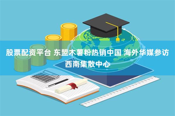 股票配资平台 东盟木薯粉热销中国 海外华媒参访西南集散中心