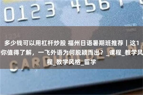 多少钱可以用杠杆炒股 福州日语暑期班推荐｜这10家机构你值得了解，一飞外语为何脱颖而出？_课程_教学风格_留学