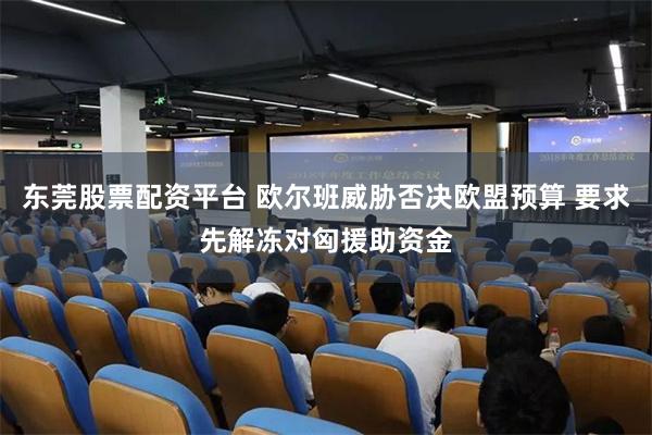 东莞股票配资平台 欧尔班威胁否决欧盟预算 要求先解冻对匈援助资金