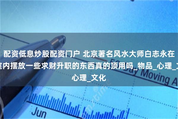 配资低息炒股配资门户 北京著名风水大师白志永在居室内摆放一些求财升职的东西真的顶用吗_物品_心理_文化