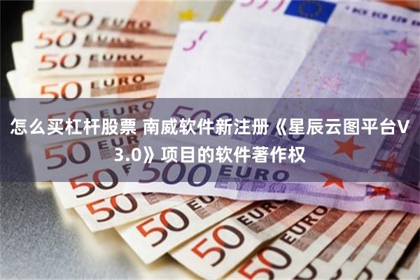 怎么买杠杆股票 南威软件新注册《星辰云图平台V3.0》项目的软件著作权