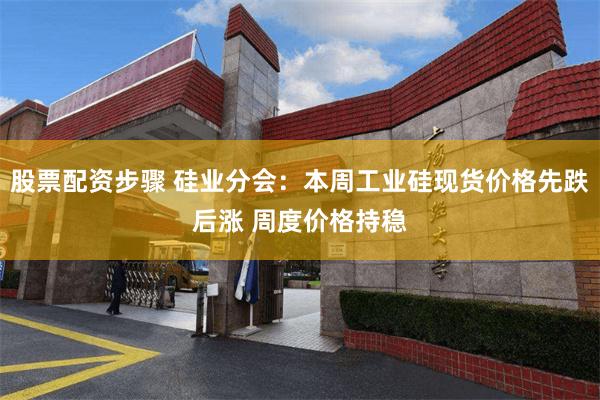 股票配资步骤 硅业分会：本周工业硅现货价格先跌后涨 周度价格持稳