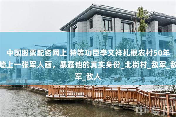 中国股票配资网上 特等功臣李文祥扎根农村50年，墙上一张军人画，暴露他的真实身份_北街村_敌军_敌人