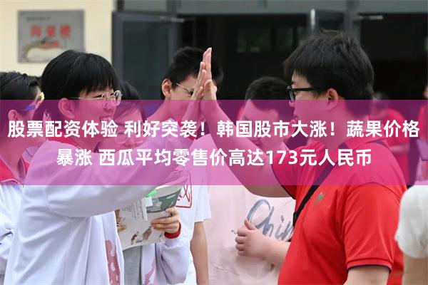 股票配资体验 利好突袭！韩国股市大涨！蔬果价格暴涨 西瓜平均零售价高达173元人民币
