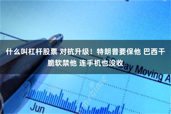 什么叫杠杆股票 对抗升级！特朗普要保他 巴西干脆软禁他 连手机也没收