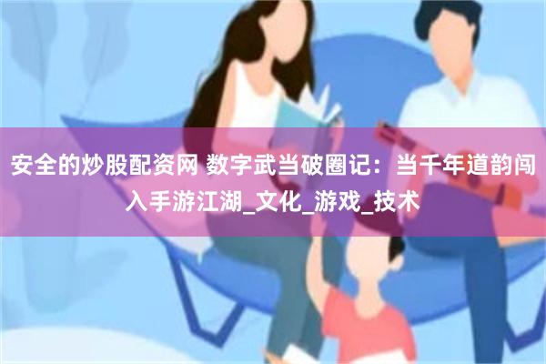 安全的炒股配资网 数字武当破圈记：当千年道韵闯入手游江湖_文化_游戏_技术