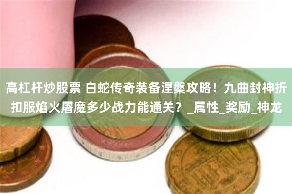 高杠杆炒股票 白蛇传奇装备涅槃攻略！九曲封神折扣服焰火屠魔多少战力能通关？_属性_奖励_神龙