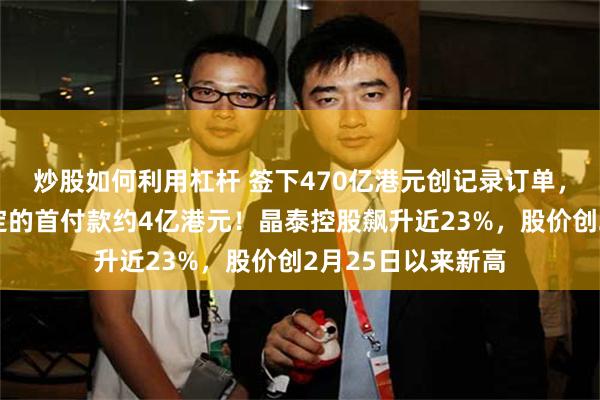 炒股如何利用杠杆 签下470亿港元创记录订单，并已收到协议约定的首付款约4亿港元！晶泰控股飙升近23%，股价创2月25日以来新高