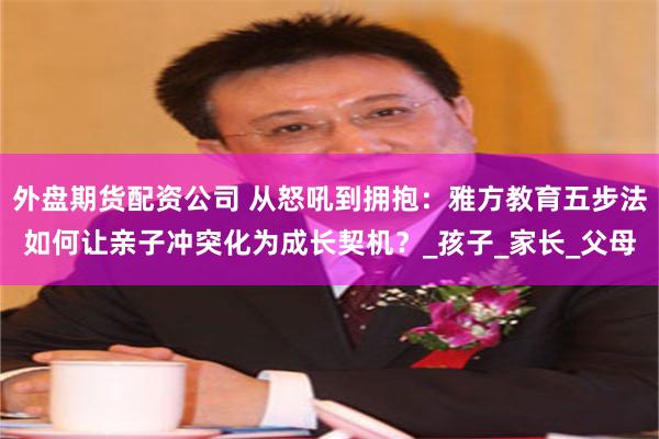 外盘期货配资公司 从怒吼到拥抱：雅方教育五步法如何让亲子冲突化为成长契机？_孩子_家长_父母