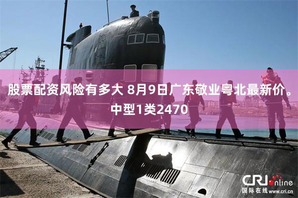 股票配资风险有多大 8月9日广东敬业粤北最新价。中型1类2470
