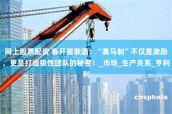 网上股票配资 春开窖散酒：“赛马制”不仅是激励，更是打造狼性团队的秘密！_市场_生产关系_亨利