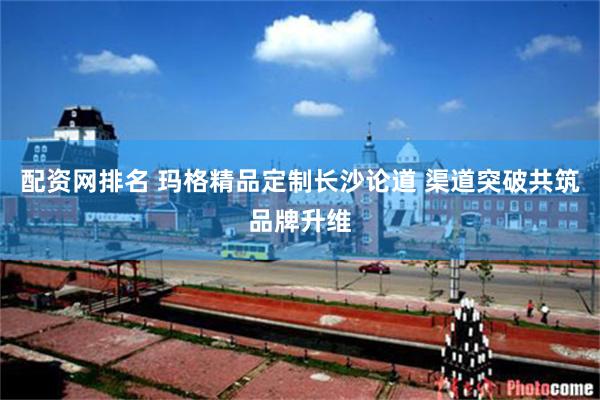 配资网排名 玛格精品定制长沙论道 渠道突破共筑品牌升维