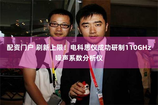 配资门户 刷新上限！电科思仪成功研制110GHz噪声系数分析仪