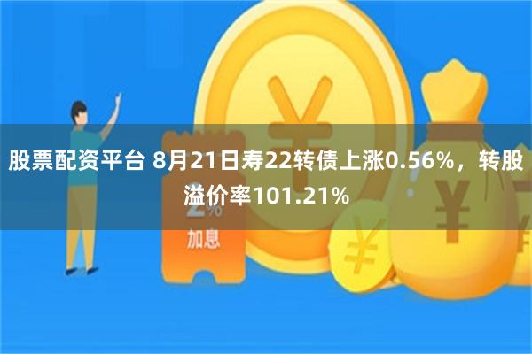 股票配资平台 8月21日寿22转债上涨0.56%，转股溢价率101.21%
