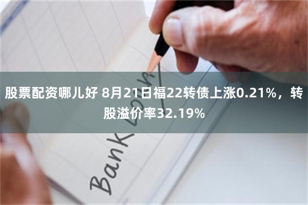 股票配资哪儿好 8月21日福22转债上涨0.21%，转股溢价率32.19%