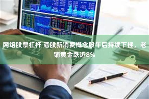 网络股票杠杆 港股新消费概念股午后持续下挫，老铺黄金跌近8%