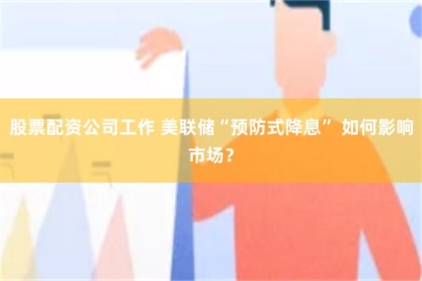 股票配资公司工作 美联储“预防式降息” 如何影响市场？