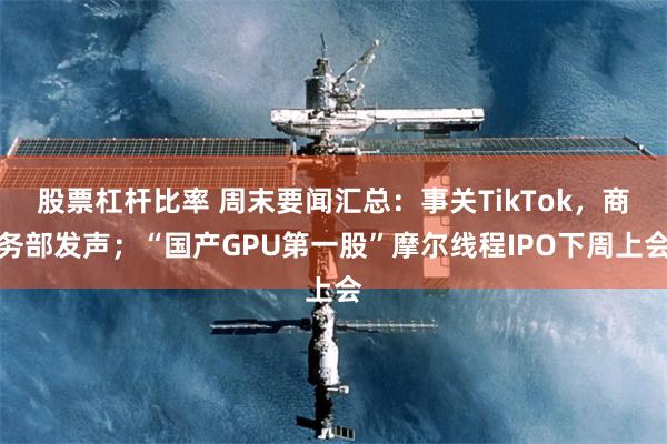 股票杠杆比率 周末要闻汇总：事关TikTok，商务部发声；“国产GPU第一股”摩尔线程IPO下周上会