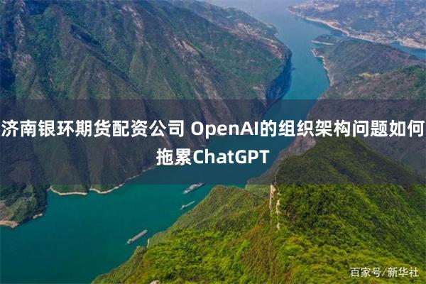 济南银环期货配资公司 OpenAI的组织架构问题如何拖累ChatGPT