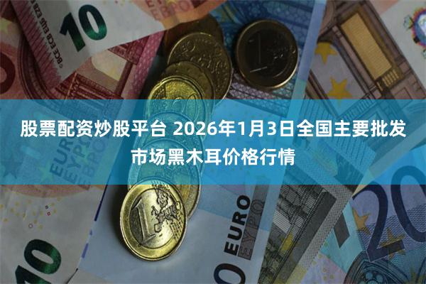 股票配资炒股平台 2026年1月3日全国主要批发市场黑木耳价格行情